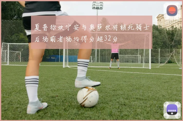 夏普称坎宁安与奥萨尔将锁死骑士后场前者场均得分超32分