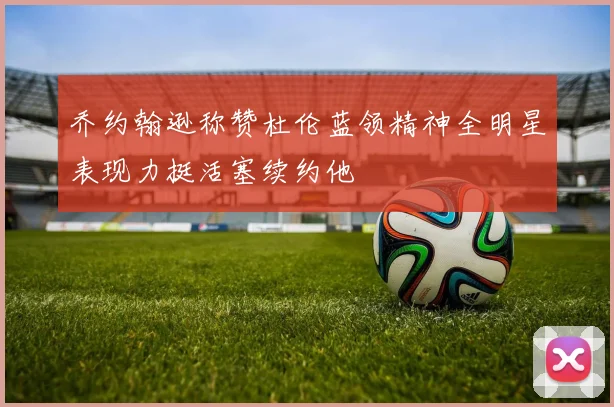 乔约翰逊称赞杜伦蓝领精神全明星表现力挺活塞续约他