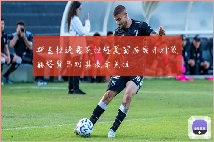 斯基拉透露莫拉塔夏窗或离开科莫赫塔费已对其表示关注