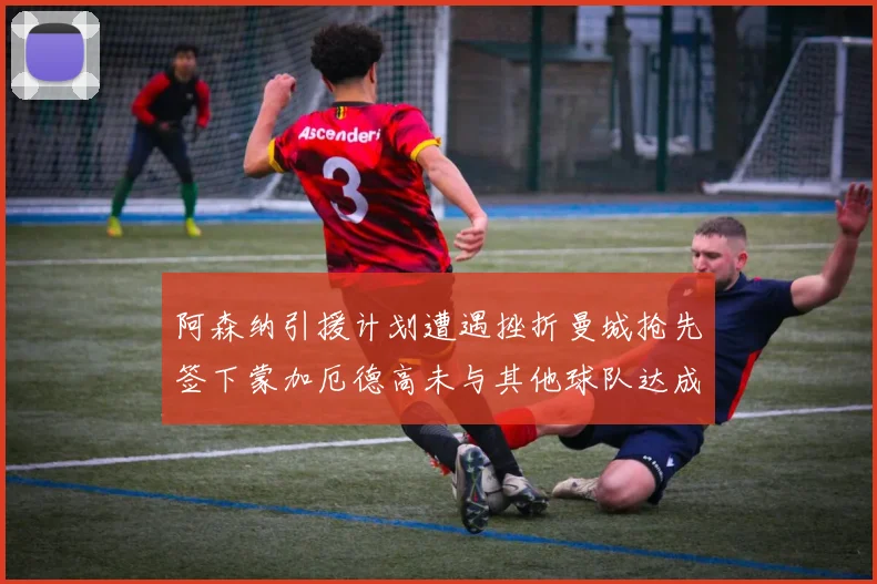 阿森纳引援计划遭遇挫折曼城抢先签下蒙加厄德高未与其他球队达成协议