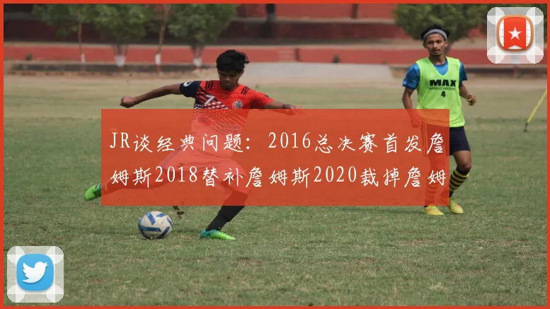 JR谈经典问题：2016总决赛首发詹姆斯2018替补詹姆斯2020裁掉詹姆斯的背后故事