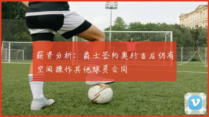 薪资分析：爵士签约奥科吉后仍有空间操作其他球员合同