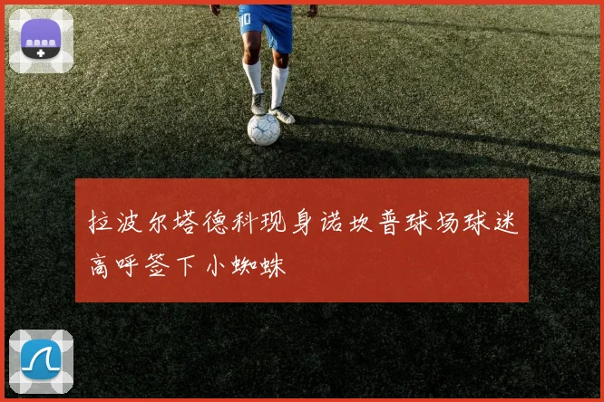 拉波尔塔德科现身诺坎普球场球迷高呼签下小蜘蛛