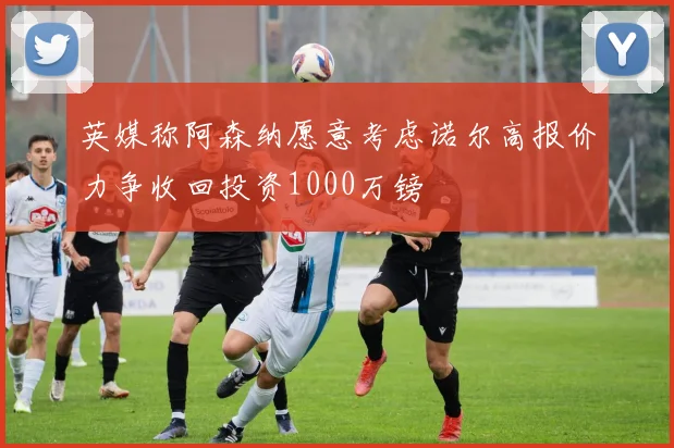 英媒称阿森纳愿意考虑诺尔高报价力争收回投资1000万镑