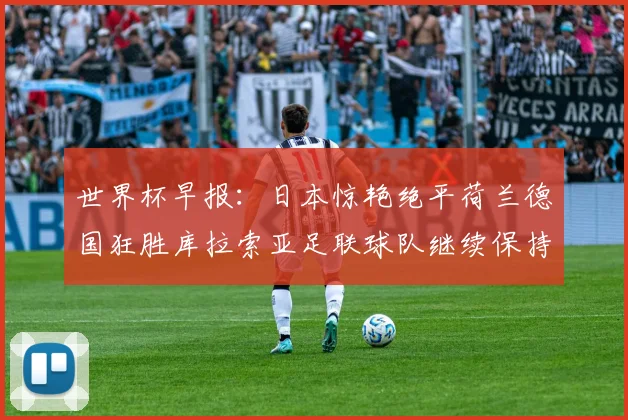 世界杯早报：日本惊艳绝平荷兰德国狂胜库拉索亚足联球队继续保持不败