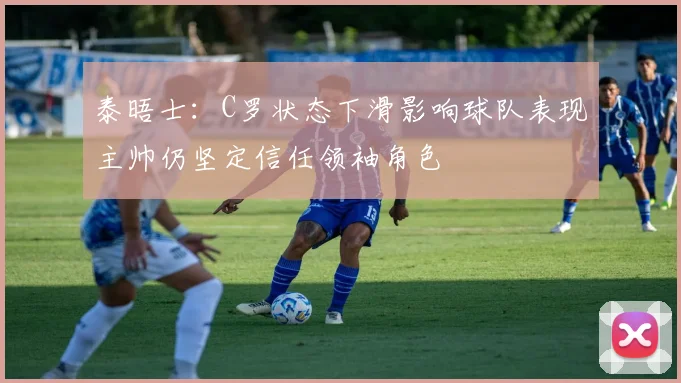 泰晤士：C罗状态下滑影响球队表现主帅仍坚定信任领袖角色