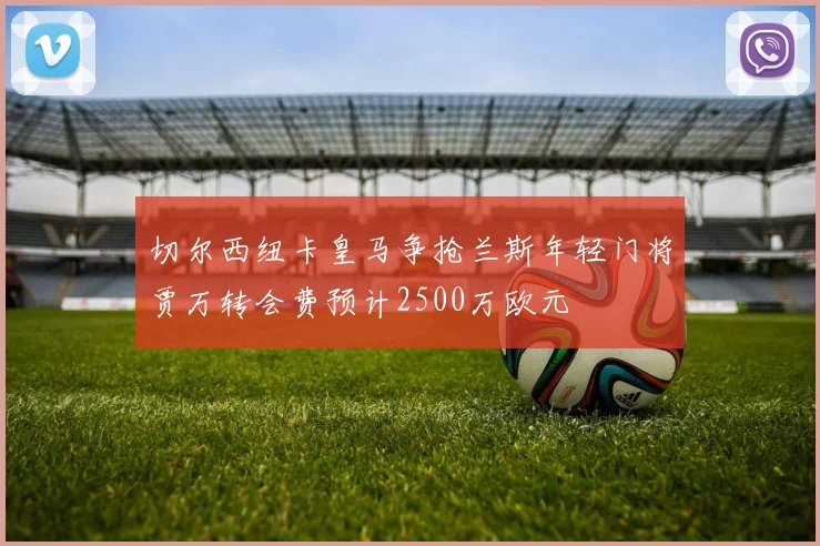 切尔西纽卡皇马争抢兰斯年轻门将贾万转会费预计2500万欧元