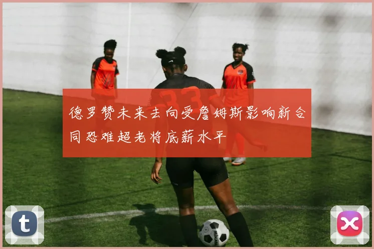 德罗赞未来去向受詹姆斯影响新合同恐难超老将底薪水平