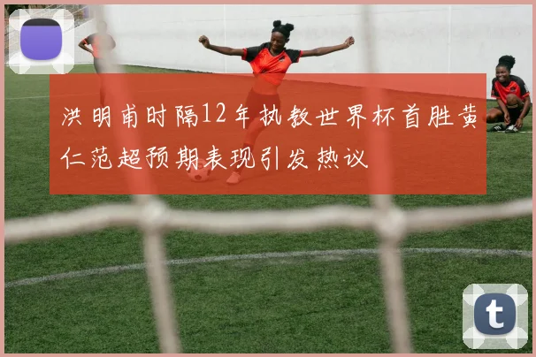 洪明甫时隔12年执教世界杯首胜黄仁范超预期表现引发热议
