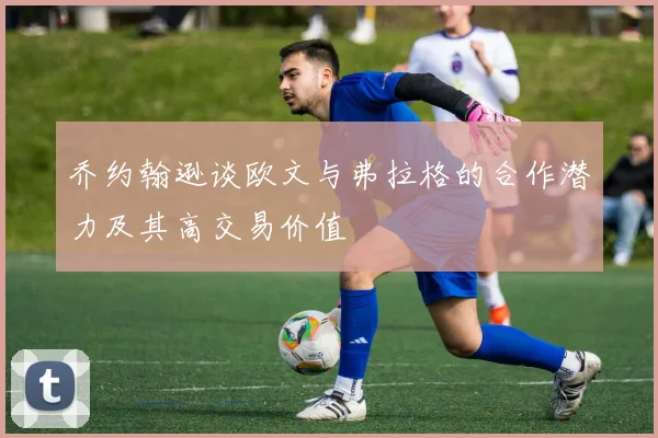 乔约翰逊谈欧文与弗拉格的合作潜力及其高交易价值