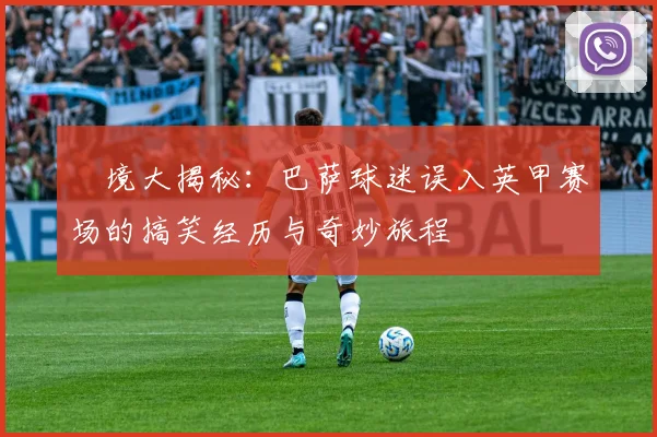 囧境大揭秘：巴萨球迷误入英甲赛场的搞笑经历与奇妙旅程