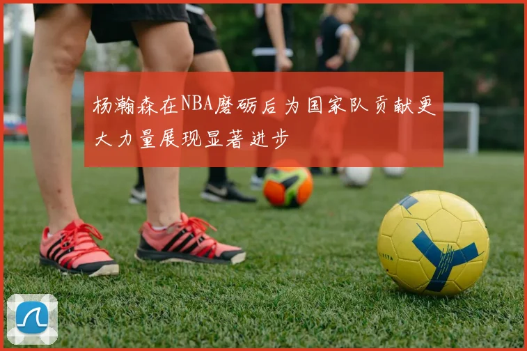杨瀚森在NBA磨砺后为国家队贡献更大力量展现显著进步