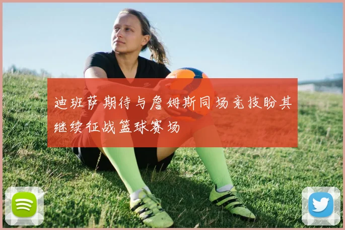 迪班萨期待与詹姆斯同场竞技盼其继续征战篮球赛场
