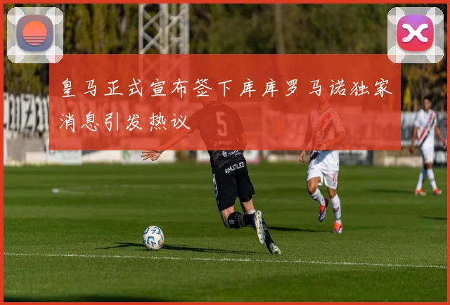 皇马正式宣布签下库库罗马诺独家消息引发热议