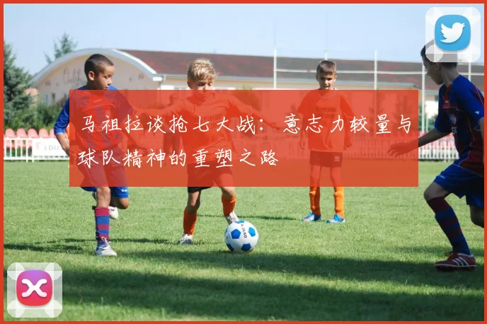 马祖拉谈抢七大战：意志力较量与球队精神的重塑之路