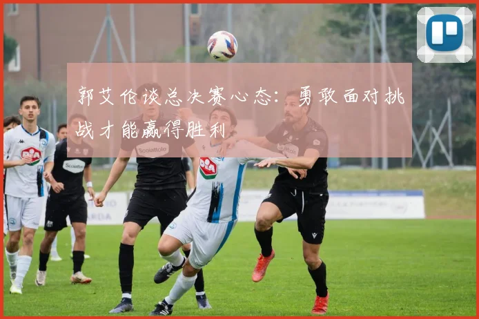 郭艾伦谈总决赛心态：勇敢面对挑战才能赢得胜利