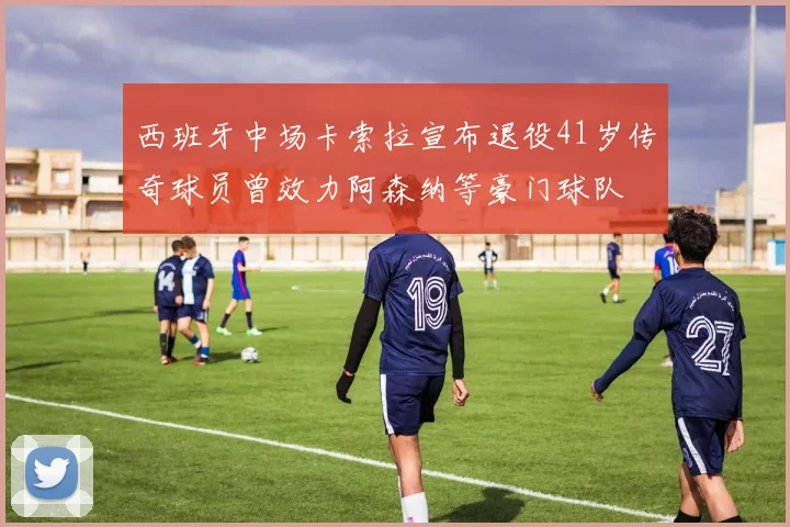 西班牙中场卡索拉宣布退役41岁传奇球员曾效力阿森纳等豪门球队