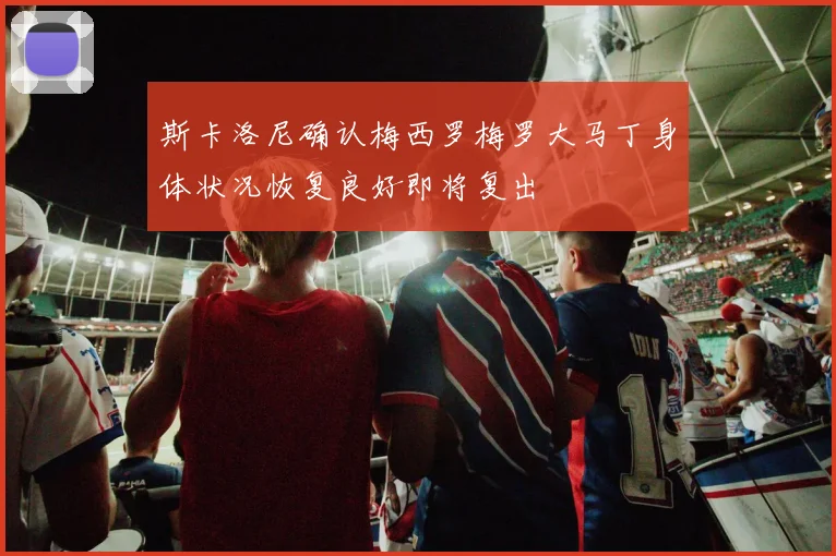 斯卡洛尼确认梅西罗梅罗大马丁身体状况恢复良好即将复出