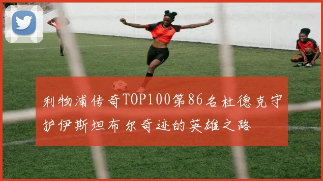 利物浦传奇TOP100第86名杜德克守护伊斯坦布尔奇迹的英雄之路