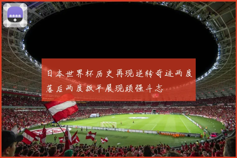 日本世界杯历史再现逆转奇迹两度落后两度扳平展现顽强斗志