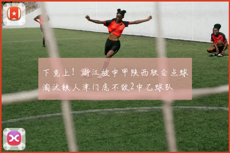 下克上！浙江被中甲陕西联合点球淘汰铁人津门虎不敌2中乙球队