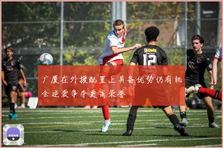 广厦在外援配置上具备优势仍有机会逆袭争夺更高荣誉