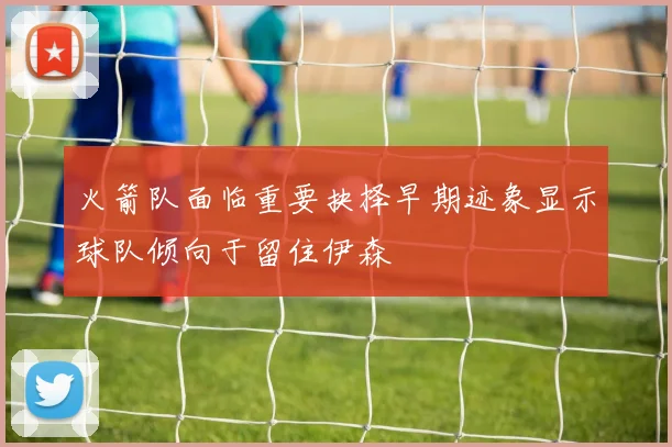 火箭队面临重要抉择早期迹象显示球队倾向于留住伊森