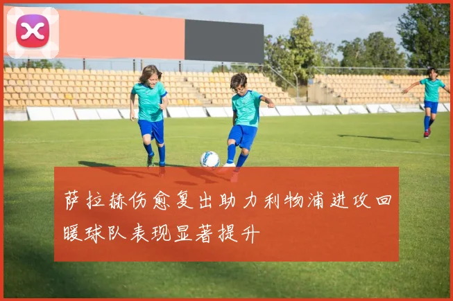 萨拉赫伤愈复出助力利物浦进攻回暖球队表现显著提升