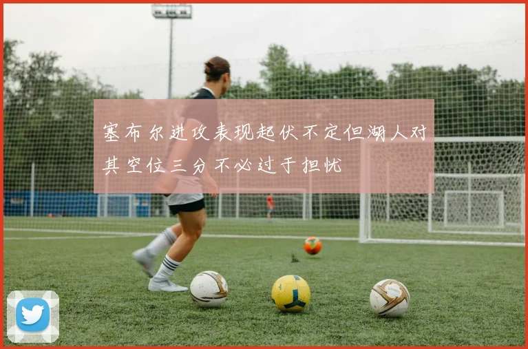塞布尔进攻表现起伏不定但湖人对其空位三分不必过于担忧